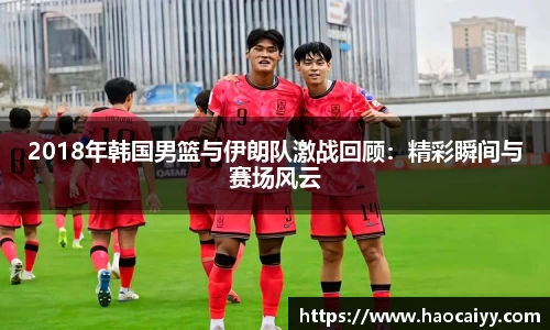 2018年韩国男篮与伊朗队激战回顾：精彩瞬间与赛场风云